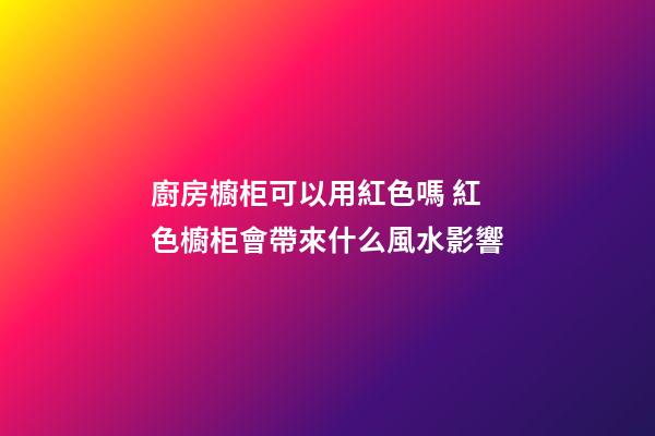 廚房櫥柜可以用紅色嗎 紅色櫥柜會帶來什么風水影響